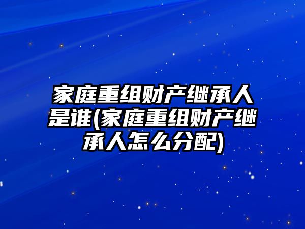 家庭重組財產繼承人是誰(家庭重組財產繼承人怎么分配)