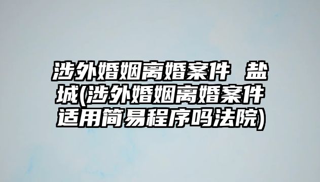 涉外婚姻離婚案件 鹽城(涉外婚姻離婚案件適用簡(jiǎn)易程序嗎法院)