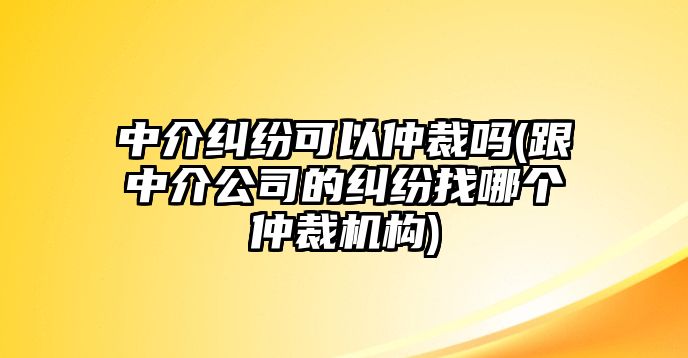 中介糾紛可以仲裁嗎(跟中介公司的糾紛找哪個仲裁機構(gòu))