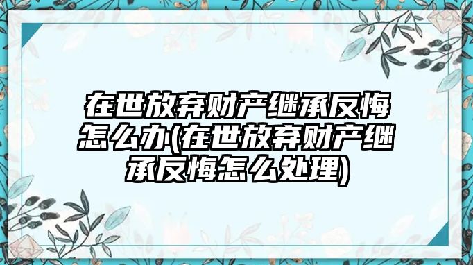 在世放棄財(cái)產(chǎn)繼承反悔怎么辦(在世放棄財(cái)產(chǎn)繼承反悔怎么處理)