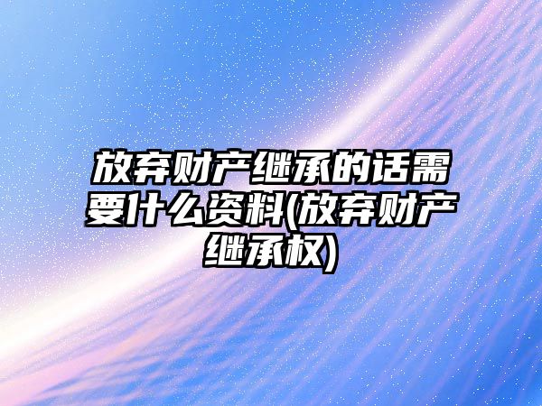 放棄財產繼承的話需要什么資料(放棄財產繼承權)