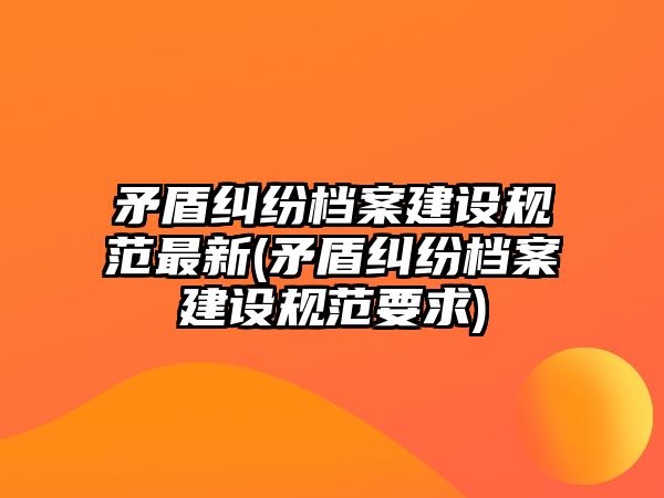 矛盾糾紛檔案建設規范最新(矛盾糾紛檔案建設規范要求)