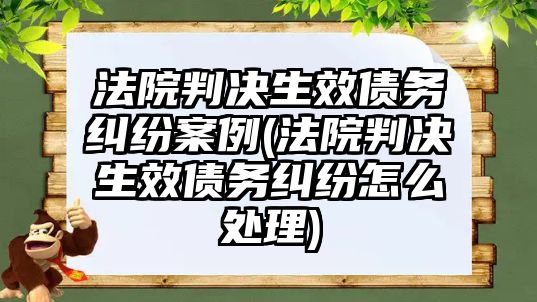 法院判決生效債務糾紛案例(法院判決生效債務糾紛怎么處理)