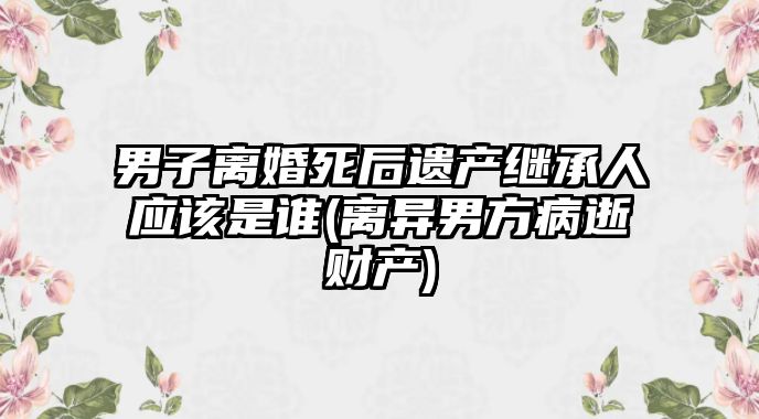 男子離婚死后遺產(chǎn)繼承人應(yīng)該是誰(shuí)(離異男方病逝財(cái)產(chǎn))