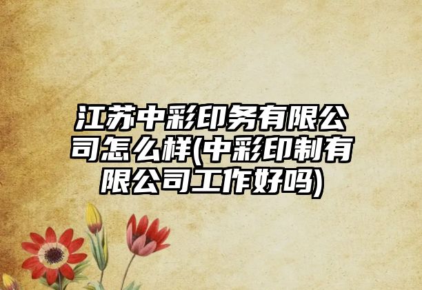 江蘇中彩印務有限公司怎么樣(中彩印制有限公司工作好嗎)