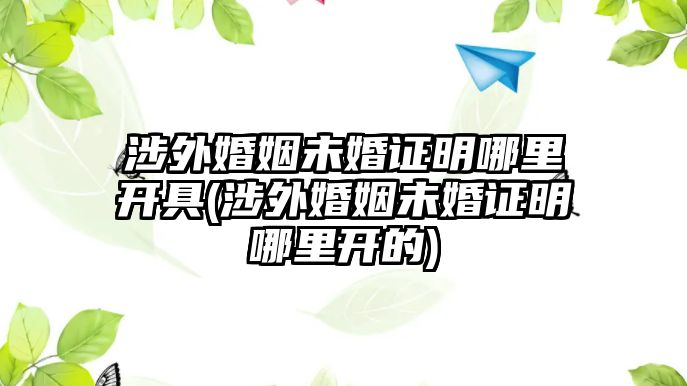 涉外婚姻未婚證明哪里開(kāi)具(涉外婚姻未婚證明哪里開(kāi)的)