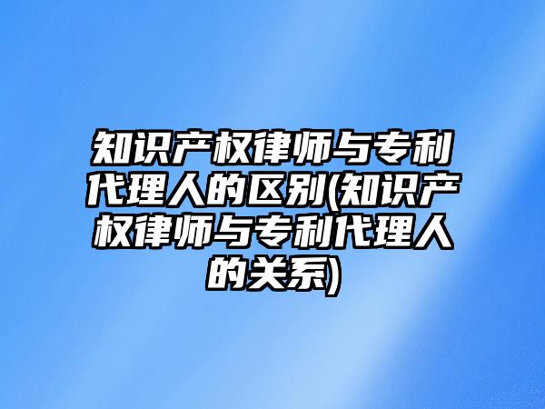 知識產權律師與專利代理人的區(qū)別(知識產權律師與專利代理人的關系)