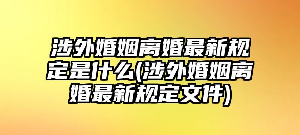 涉外婚姻離婚最新規(guī)定是什么(涉外婚姻離婚最新規(guī)定文件)