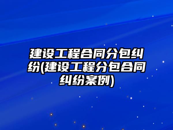 建設工程合同分包糾紛(建設工程分包合同糾紛案例)