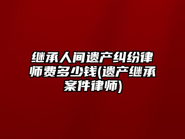 繼承人間遺產糾紛律師費多少錢(遺產繼承案件律師)