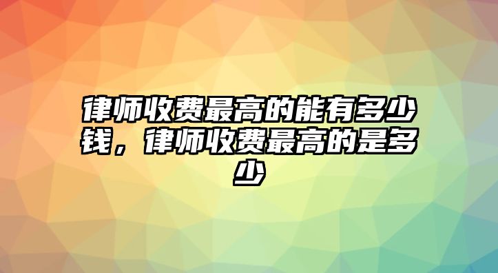 律師收費(fèi)最高的能有多少錢，律師收費(fèi)最高的是多少