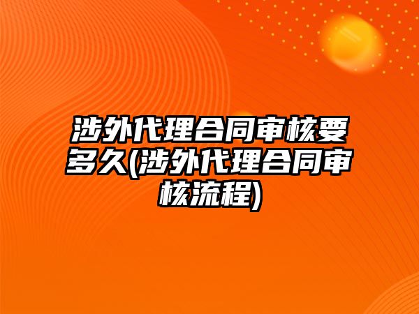 涉外代理合同審核要多久(涉外代理合同審核流程)