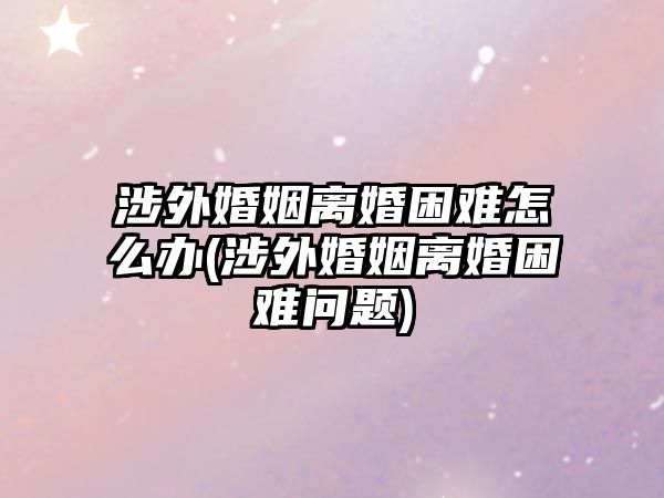 涉外婚姻離婚困難怎么辦(涉外婚姻離婚困難問題)