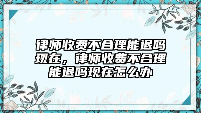 律師收費不合理能退嗎現(xiàn)在，律師收費不合理能退嗎現(xiàn)在怎么辦