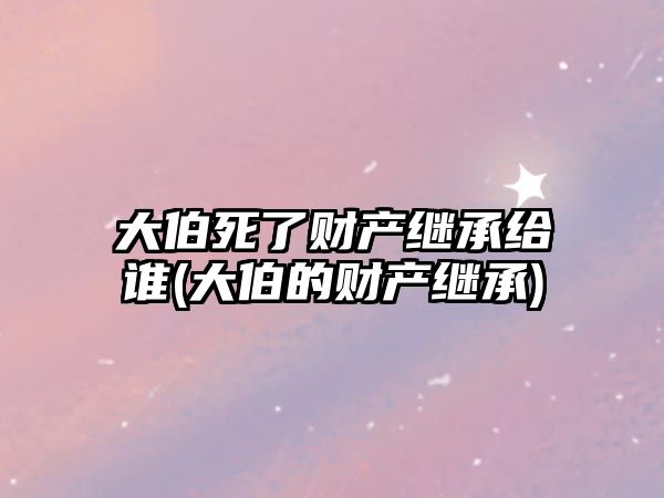 大伯死了財產繼承給誰(大伯的財產繼承)