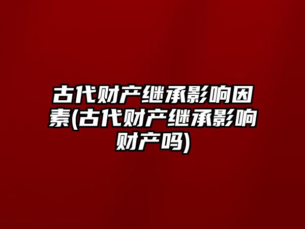 古代財產繼承影響因素(古代財產繼承影響財產嗎)