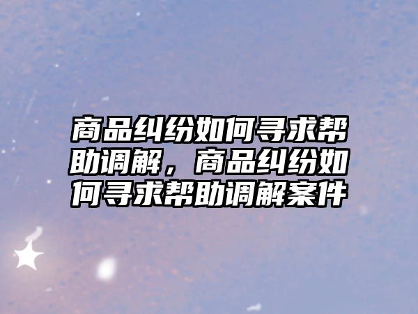 商品糾紛如何尋求幫助調(diào)解，商品糾紛如何尋求幫助調(diào)解案件