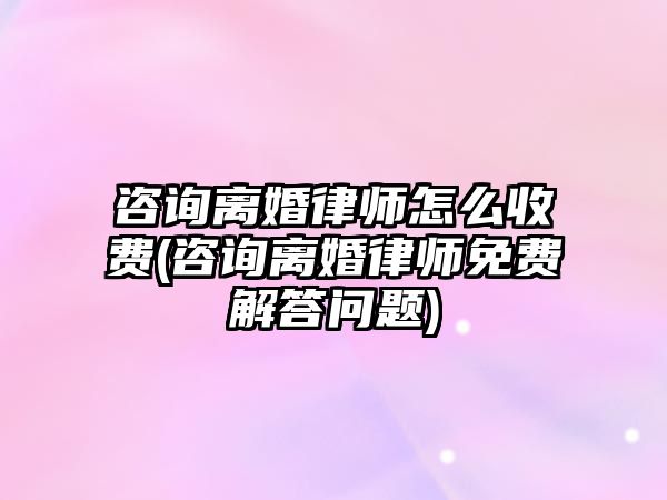 咨詢離婚律師怎么收費(咨詢離婚律師免費解答問題)