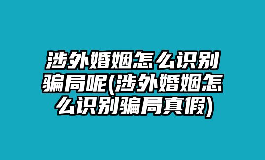 涉外婚姻怎么識別騙局呢(涉外婚姻怎么識別騙局真假)