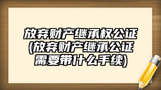 放棄財產繼承權公證(放棄財產繼承公證需要帶什么手續)