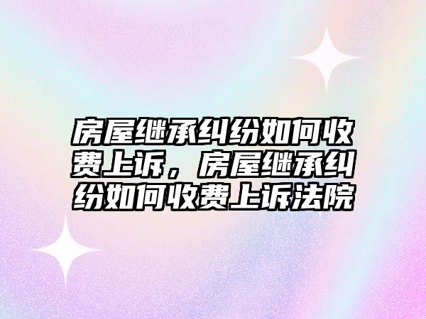 房屋繼承糾紛如何收費上訴，房屋繼承糾紛如何收費上訴法院