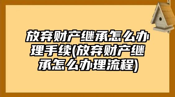 放棄財產繼承怎么辦理手續(放棄財產繼承怎么辦理流程)