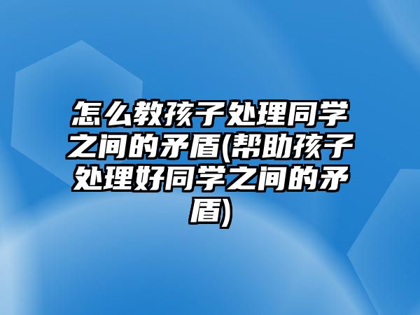 怎么教孩子處理同學之間的矛盾(幫助孩子處理好同學之間的矛盾)