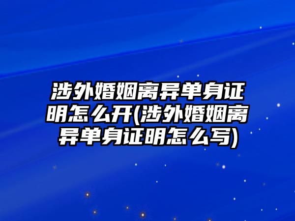 涉外婚姻離異單身證明怎么開(kāi)(涉外婚姻離異單身證明怎么寫(xiě))