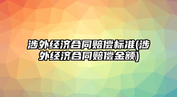 涉外經濟合同賠償標準(涉外經濟合同賠償金額)