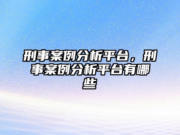 刑事案例分析平臺，刑事案例分析平臺有哪些