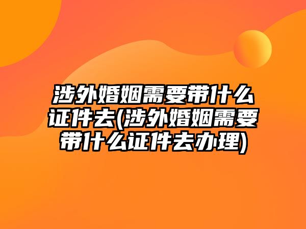 涉外婚姻需要帶什么證件去(涉外婚姻需要帶什么證件去辦理)