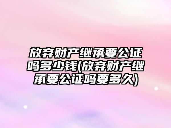 放棄財產繼承要公證嗎多少錢(放棄財產繼承要公證嗎要多久)