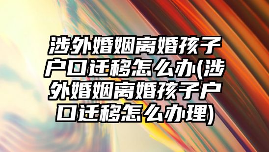 涉外婚姻離婚孩子戶口遷移怎么辦(涉外婚姻離婚孩子戶口遷移怎么辦理)