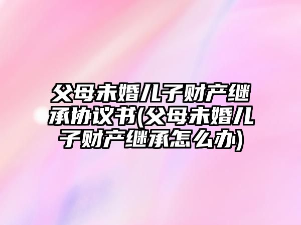 父母未婚兒子財產繼承協議書(父母未婚兒子財產繼承怎么辦)