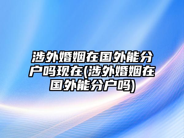 涉外婚姻在國(guó)外能分戶嗎現(xiàn)在(涉外婚姻在國(guó)外能分戶嗎)