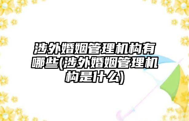 涉外婚姻管理機構有哪些(涉外婚姻管理機構是什么)