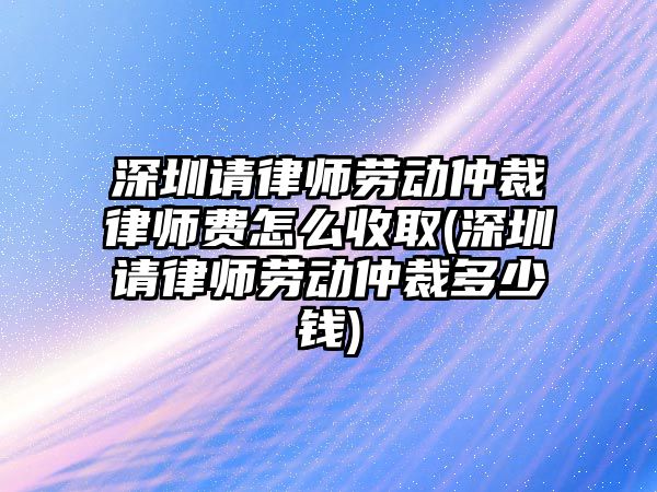 深圳請(qǐng)律師勞動(dòng)仲裁律師費(fèi)怎么收取(深圳請(qǐng)律師勞動(dòng)仲裁多少錢(qián))