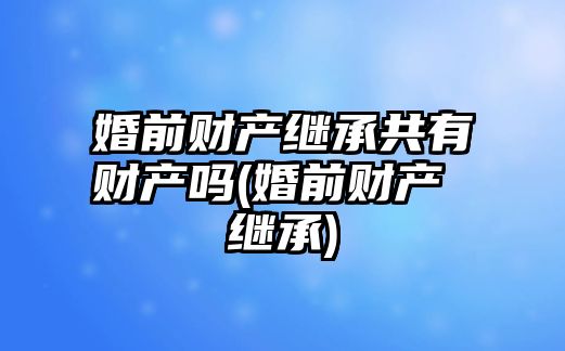 婚前財產繼承共有財產嗎(婚前財產 繼承)