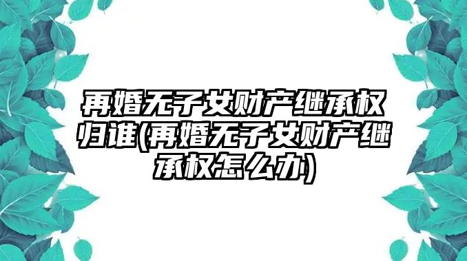 再婚無(wú)子女財(cái)產(chǎn)繼承權(quán)歸誰(shuí)(再婚無(wú)子女財(cái)產(chǎn)繼承權(quán)怎么辦)