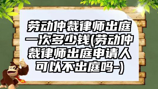 勞動(dòng)仲裁律師出庭一次多少錢(勞動(dòng)仲裁律師出庭申請人可以不出庭嗎-)