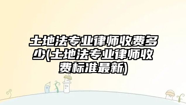 土地法專業(yè)律師收費(fèi)多少(土地法專業(yè)律師收費(fèi)標(biāo)準(zhǔn)最新)