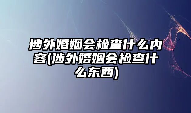 涉外婚姻會檢查什么內容(涉外婚姻會檢查什么東西)