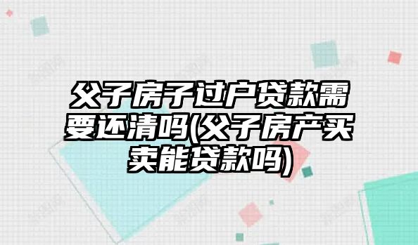 父子房子過(guò)戶(hù)貸款需要還清嗎(父子房產(chǎn)買(mǎi)賣(mài)能貸款嗎)