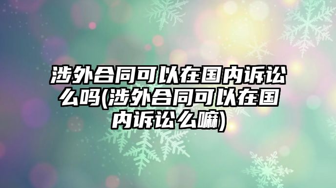 涉外合同可以在國內訴訟么嗎(涉外合同可以在國內訴訟么嘛)