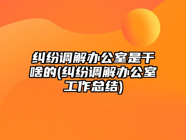 糾紛調解辦公室是干啥的(糾紛調解辦公室工作總結)