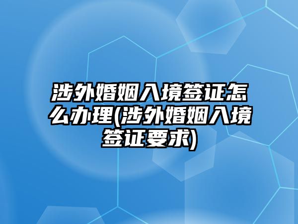 涉外婚姻入境簽證怎么辦理(涉外婚姻入境簽證要求)