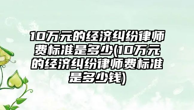 10萬元的經濟糾紛律師費標準是多少(10萬元的經濟糾紛律師費標準是多少錢)