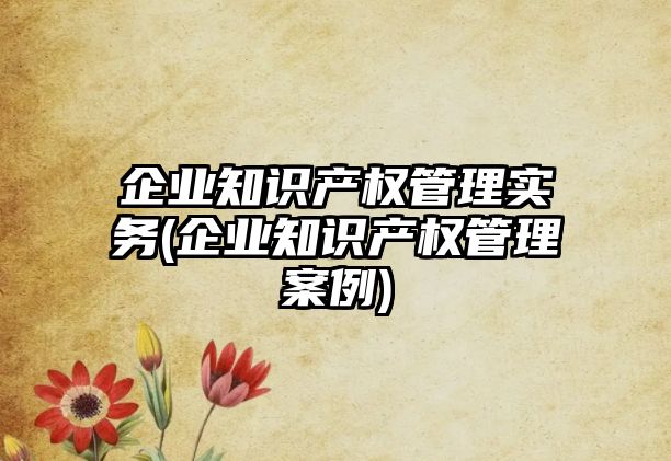 企業知識產權管理實務(企業知識產權管理案例)