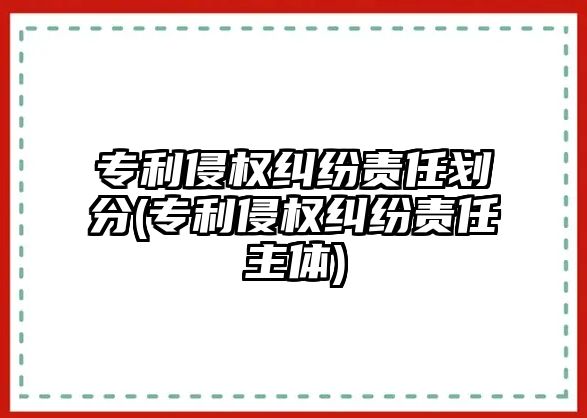 專利侵權(quán)糾紛責(zé)任劃分(專利侵權(quán)糾紛責(zé)任主體)