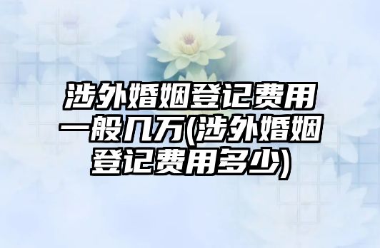 涉外婚姻登記費(fèi)用一般幾萬(wàn)(涉外婚姻登記費(fèi)用多少)